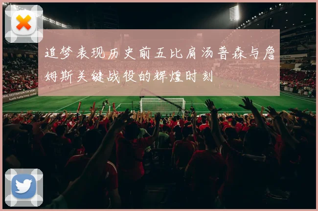 追梦表现历史前五比肩汤普森与詹姆斯关键战役的辉煌时刻