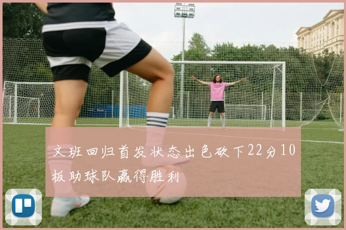 文班回归首发状态出色砍下22分10板助球队赢得胜利