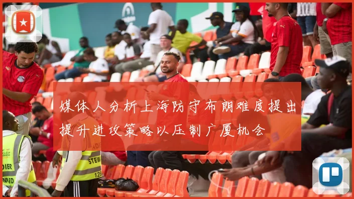 媒体人分析上海防守布朗难度提出提升进攻策略以压制广厦机会