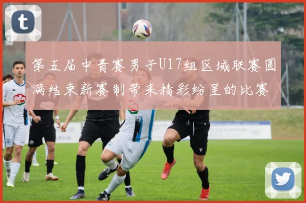 第五届中青赛男子U17组区域联赛圆满结束新赛制带来精彩纷呈的比赛体验