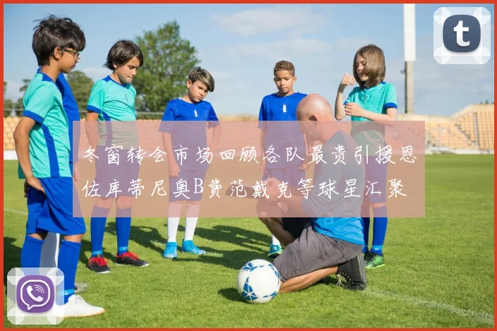 冬窗转会市场回顾各队最贵引援恩佐库蒂尼奥B费范戴克等球星汇聚