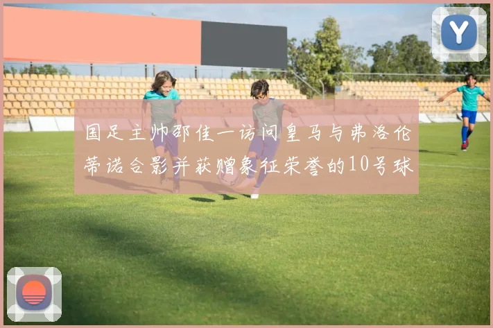 国足主帅邵佳一访问皇马与弗洛伦蒂诺合影并获赠象征荣誉的10号球衣
