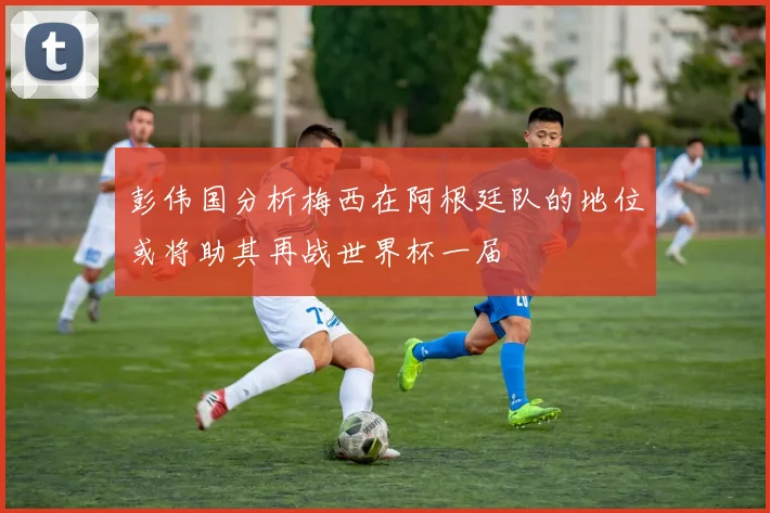 彭伟国分析梅西在阿根廷队的地位或将助其再战世界杯一届