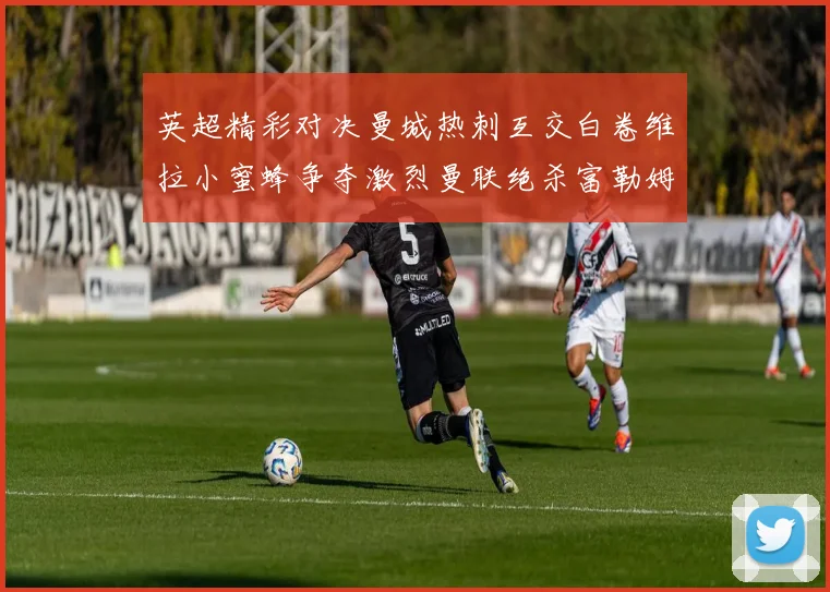 英超精彩对决曼城热刺互交白卷维拉小蜜蜂争夺激烈曼联绝杀富勒姆逆转胜利