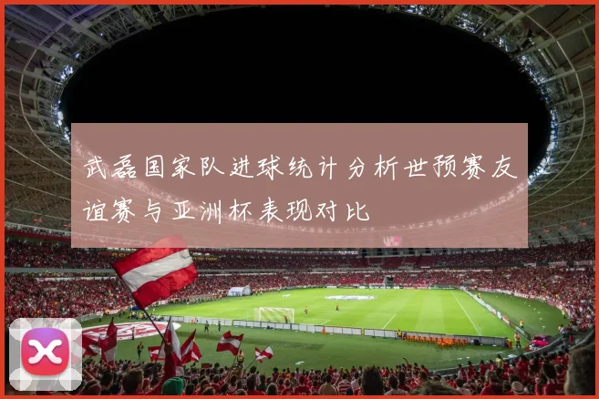 武磊国家队进球统计分析世预赛友谊赛与亚洲杯表现对比