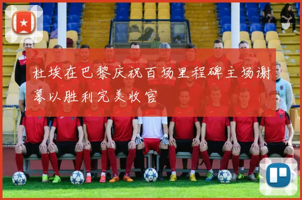 杜埃在巴黎庆祝百场里程碑主场谢幕以胜利完美收官