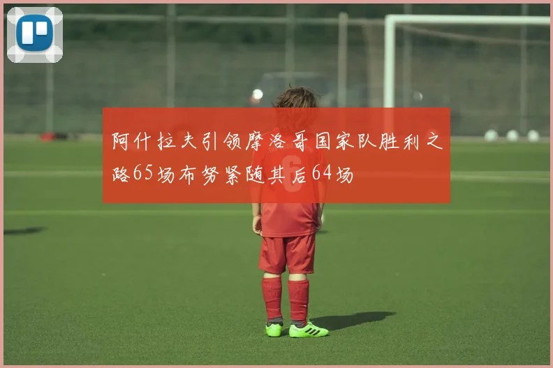 阿什拉夫引领摩洛哥国家队胜利之路65场布努紧随其后64场