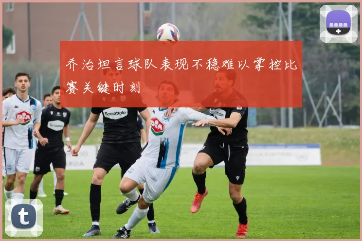 乔治坦言球队表现不稳难以掌控比赛关键时刻