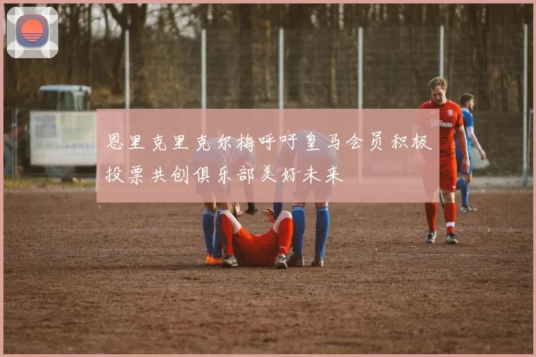 恩里克里克尔梅呼吁皇马会员积极投票共创俱乐部美好未来