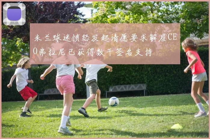 米兰球迷愤怒发起请愿要求解雇CEO弗拉尼已获得数千签名支持