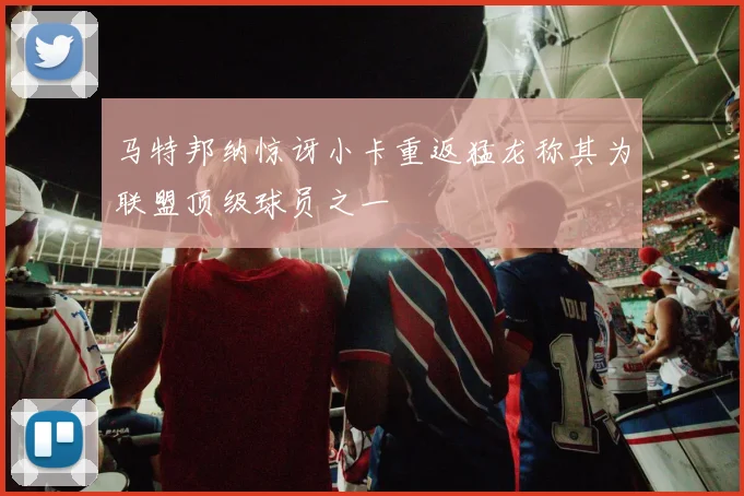 马特邦纳惊讶小卡重返猛龙称其为联盟顶级球员之一