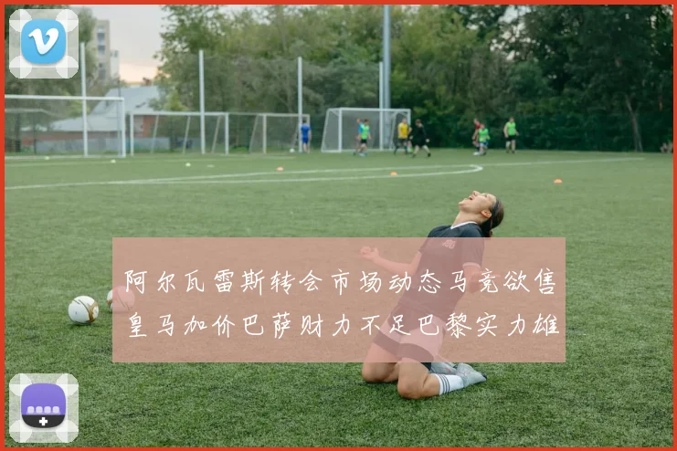 阿尔瓦雷斯转会市场动态马竞欲售皇马加价巴萨财力不足巴黎实力雄厚
