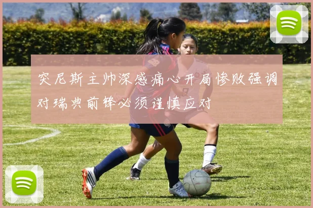 突尼斯主帅深感痛心开局惨败强调对瑞典前锋必须谨慎应对