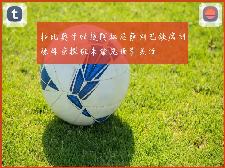 拉比奥于帕楚阿梅尼萨利巴缺席训练母亲探班未能见面引关注