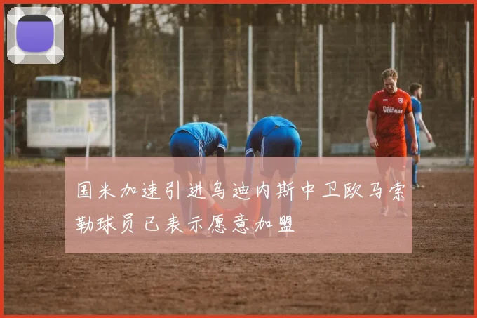 国米加速引进乌迪内斯中卫欧马索勒球员已表示愿意加盟