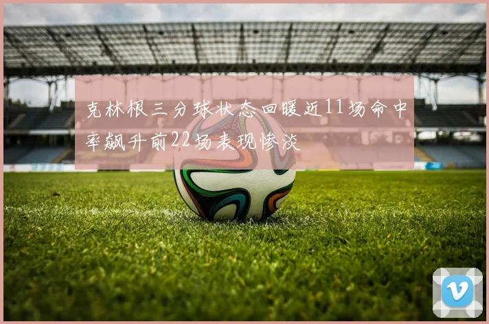 克林根三分球状态回暖近11场命中率飙升前22场表现惨淡