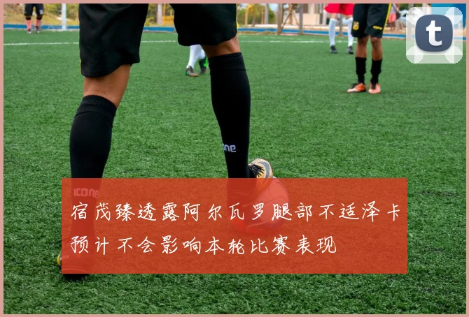 宿茂臻透露阿尔瓦罗腿部不适泽卡预计不会影响本轮比赛表现
