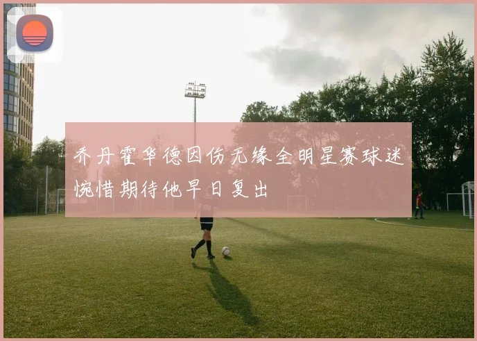 乔丹霍华德因伤无缘全明星赛球迷惋惜期待他早日复出
