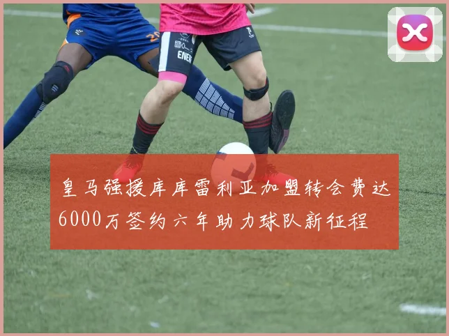 皇马强援库库雷利亚加盟转会费达6000万签约六年助力球队新征程