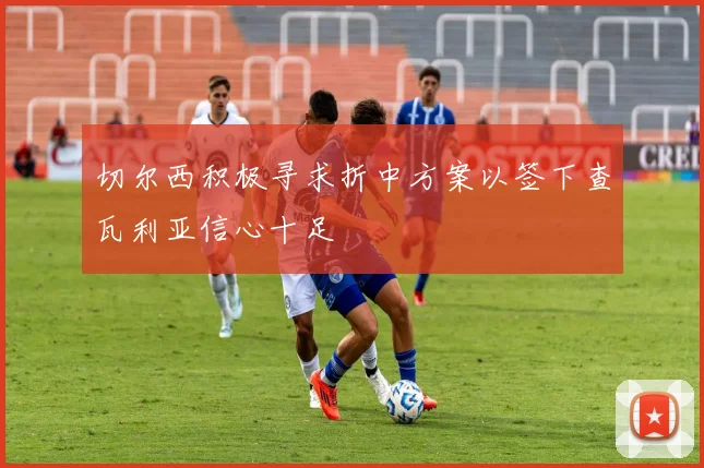 切尔西积极寻求折中方案以签下查瓦利亚信心十足