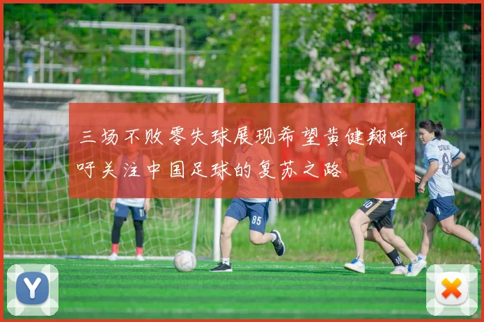 三场不败零失球展现希望黄健翔呼吁关注中国足球的复苏之路