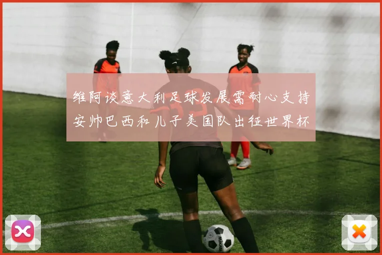 维阿谈意大利足球发展需耐心支持安帅巴西和儿子美国队出征世界杯