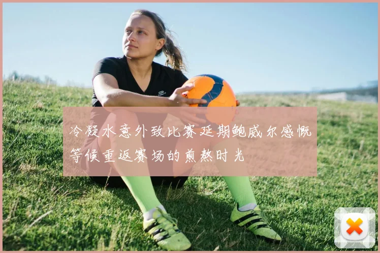 冷凝水意外致比赛延期鲍威尔感慨等候重返赛场的煎熬时光