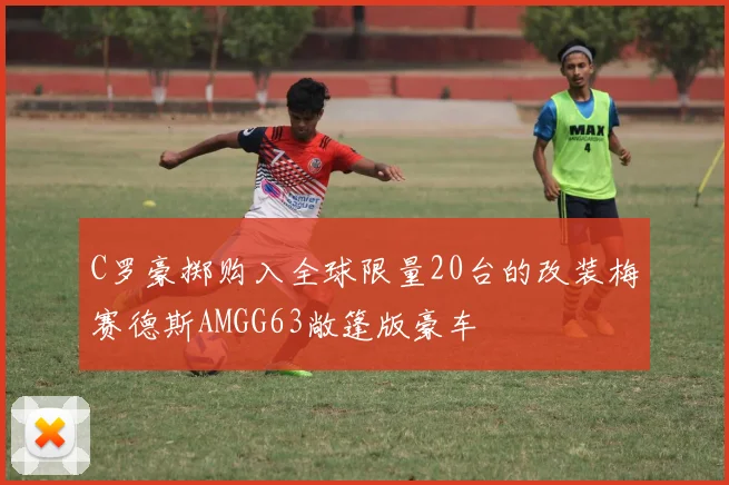 C罗豪掷购入全球限量20台的改装梅赛德斯AMGG63敞篷版豪车