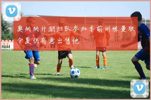 奥纳纳计划归队参加季前训练曼联今夏仍有意出售他